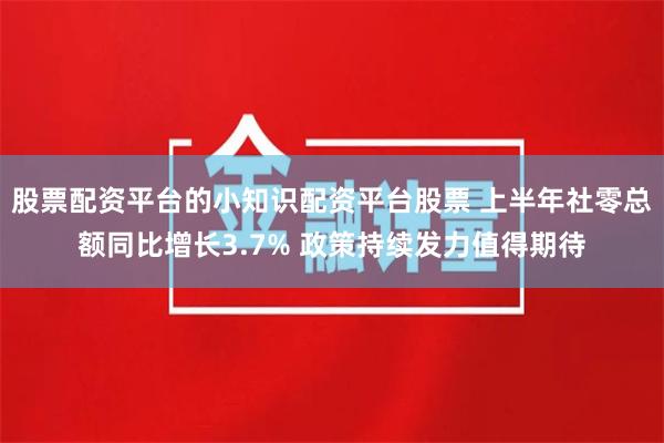 股票配资平台的小知识配资平台股票 上半年社零总额同比增长3.7% 政策持续发力值得期待