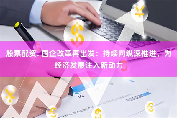 股票配资. 国企改革再出发：持续向纵深推进，为经济发展注入新动力