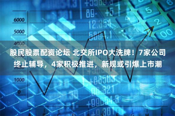 股民股票配资论坛 北交所IPO大洗牌！7家公司终止辅导，4家积极推进，新规或引爆上市潮