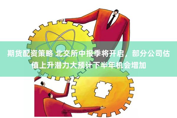期货配资策略 北交所中报季将开启，部分公司估值上升潜力大预计下半年机会增加