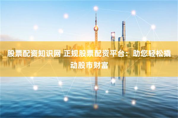 股票配资知识网 正规股票配资平台：助您轻松撬动股市财富